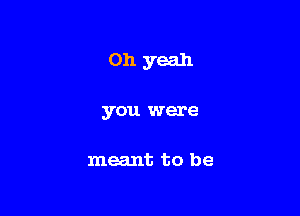 Oh yeah

you were

meant to be