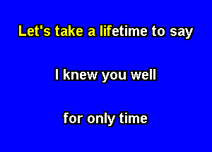 Let's take a lifetime to say

I knew you well

for only time