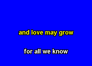 and love may grow

for all we know