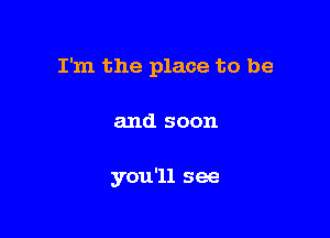 I'm the place to be

and soon

you '11 see