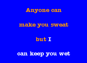 Anyone can
make you sweat

but I

can keep you wet