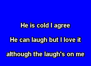 He is cold I agree

He can laugh but I love it

although the laugh's on me