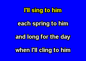I'll sing to him

each spring to him

and long for the day

when I'll cling to him