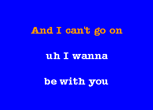 And I cant go on

uh I wanna

be with you