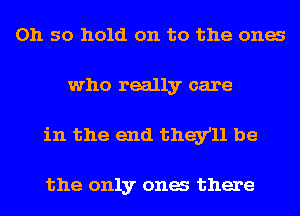 Oh so hold on to the ones
who really care
in the end they'll be

the only ones there