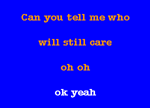 Can you tell me who
will still care

oh oh

ok yeah