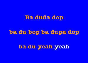 Ba duda dop

ba du bop ba dupa dop

ba du yeah yeah