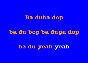 Ba duba dop

ba du bop ba dupa dop

ba du yeah yeah