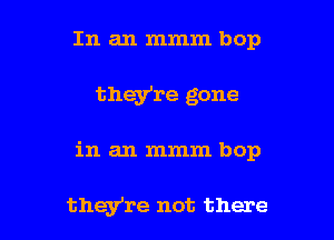 In an mmm bop
they're gone

in an mmm bop

they're not there