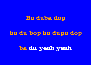 Ba duba dop

ba du bop ba dupa dop

ba du yeah yeah