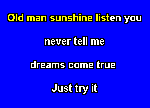 Old man sunshine listen you

never tell me
dreams come true

Just try it