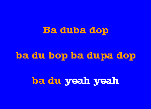 Ba duba dop

ba du bop ba dupa dop

ba du yeah yeah