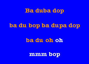 Ba duba dop

ba du bop ba dupa dop

ba du oh oh

mmm bop