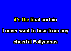 it's the final curtain

I never want to hear from any

cheerful Pollyannas