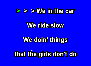 '5 We in the car
We ride slow

We doin' things

that tEe girls don't do