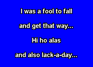 l was a fool to fall
and get that way...

Hi ho alas

and also Iack-a-day...