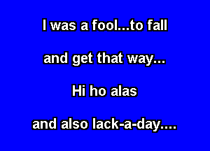 I was a fool...to fall
and get that way...

Hi ho alas

and also lack-a-day....