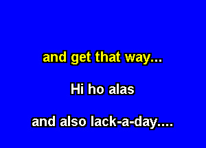 and get that way...

Hi ho alas

and also lack-a-day....