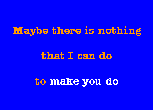 Maybe there is nothing
that I can do

to make you do