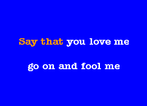 Say that you love me

go on and fool me