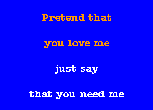 Pretend that

you love me

just say

that you need me