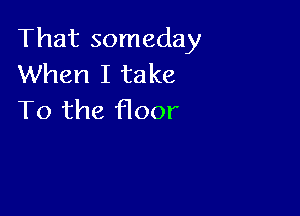 That someday
When I take

To the floor