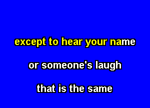 except to hear your name

or someone's laugh

that is the same