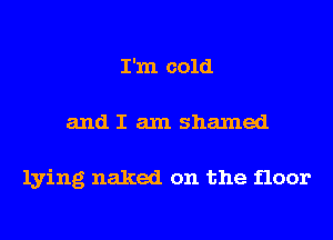 I'm cold
and I am shamed

lying naked on the floor