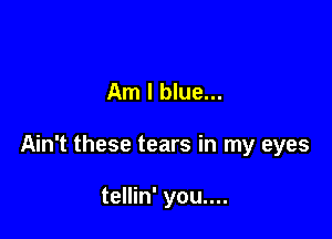 Am I blue...

Ain't these tears in my eyes

tellin' you....