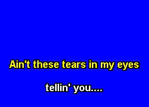 Ain't these tears in my eyes

tellin' you....