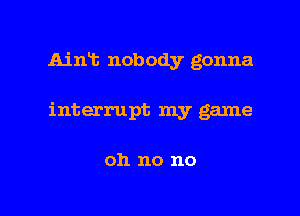 Aint nobody gonna
interrupt my game

011 no no

g