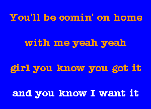 You'll be comin' on home
with me yeah yeah
girl you know you got it

and you know I want it