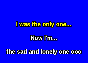 I was the only one...

Now I'm...

the sad and lonely one 000