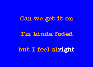 Can we get it on

I'm kinda faded

but I feel alright