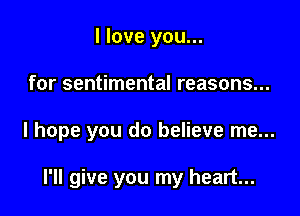 I love you...

for sentimental reasons...

I hope you do believe me...

I'll give you my heart...