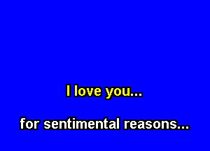 I love you...

for sentimental reasons...
