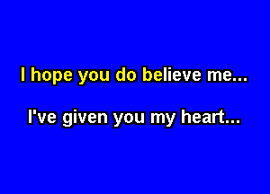 I hope you do believe me...

I've given you my heart...
