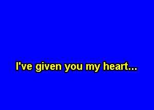 I've given you my heart...