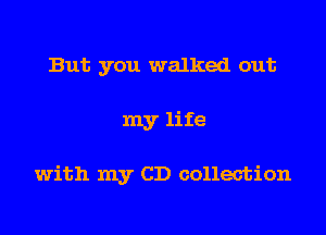 But you walked out

my life

with my CD collection