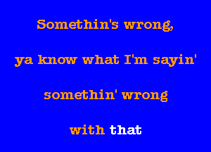 Somethin's wrong,
ya know what I'm sayin'
somethin' wrong

with that