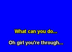 What can you do...

Oh girl you're through...