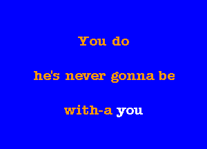You do

he's never gonna be

with-a you