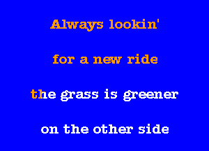 Always lookin'
for a new ride
the grass is greener

on the other side