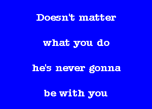 Doesnt matter

what you do

he's never gonna

be with you