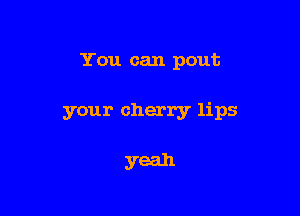 You can pout

your cherry lips

yeah