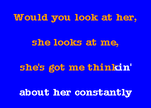 Would you look at her,
she looks at me,
she's got me thinkin'

about her constantly