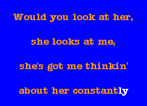 Would you look at her,
she looks at me,
she's got me thinkin'

about her constantly