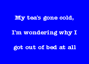 My tea's gone cold,
I'm wondering why I

got out of bed at all