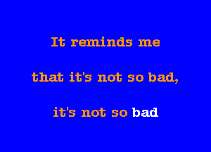 It reminds me

that it's not so bad,

it's not so bad