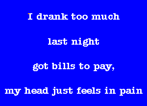I drank too much
last night
got bills to pay,

my head just feels in pain